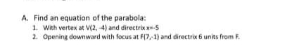 A. Find an equation of the parabola:
1. With vertex at V(2, -4) and directrix x=-5
2. Opening downward with focus at F(7,-1) and directrix 6 units from F.
