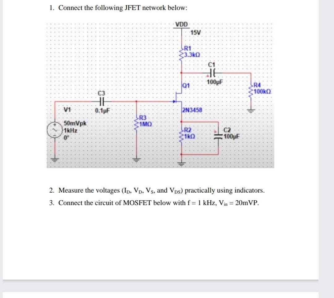 1. Connect the following JFET network below:
VDD
15V
R1
3.3kQ
C1
100pF
Q1
R4
100KQ
C3
V1
0.1pF
2N3458
R3
1MQ
50mVpk
1kHz
0°
R2
1k0
C2
100pF
2. Measure the voltages (Ip, VD, Vs, and VDs) practically using indicators.
3. Connect the circuit of MOSFET below with f = 1 kHz, Vin = 20mVP.
