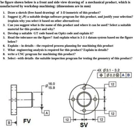 he figure shown below is a front and side view drawing of a mechanical product, which is
amufactured by workshop machining: (dimensions are in mm)
1. Draw a sketch (free-hand drawing) of 3-D isometric of this product?
2. Suggest (t) a suitable design software program for this product, and justify your selection?
(explain why you select it based on other alternatives)
3. Can you suggest what is the name of this product and where it can be used? Select a suitable
material for this product and why?
4. Develop a suitable GT code based on Opitz code and explain it?
5. Read the tolerance on the figure? And explain what is 3-2-1 datum system based on the figure
below?
6. Explain – in details - the required process planning for machining this product
7. What engineering analysis is required for this product? Explain in details?
8. write a CNC program for machining this product?
9. Select -with details- the suitable inspection program for testing the geometry of this product?
4X 3.1-3.2
+0.2 AB
g16.0
15.9
12
HA
12
FV
12
12
B
SV
