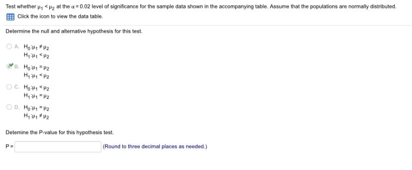 Test whether u, <H2 at the a = 0.02 level of significance for the sample data shown in the accompanying table. Assume that the populations are normally distributed.
E Click the icon to view the data table.
Determine the null and alternative hypothesis for this test.
O A. Ho H +42
B. Ho 1 =P2
H, <H2
OC. Hoi1 <H2
H, =2
O D. Ho =P2
Detemine the P-value for this hypothesis test.
P=
(Round to three decimal places as needed.)
