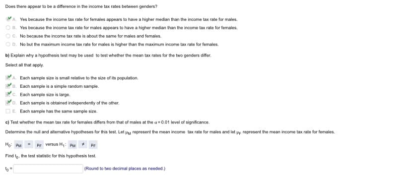 Does there appear to be a difference in the income tax rates between genders?
A. Yes because the income tax rate for females appears to have a higher median than the income tax rate for males.
O B. Yes because the income tax rate for males appears to have a higher median than the income tax rate for females.
OC. No because the income tax rate is about the same for males and females.
O D. No but the maximum income tax rate for males is higher than the maximum income tax rate for females.
b) Explain why a hypothesis test may be used to test whether the mean tax rates for the two genders differ.
Select all that apply.
A. Each sample size is small relative to the size of its population.
B. Each sample is a simple random sample.
C. Each sample size is large.
Each sample is obtained independently of the other.
Each sample has the same sample size.
c) Test whether the mean tax rate for females differs from that of males at the a = 0.01 level of significance.
Determine the null and altemative hypotheses for this test. Let HM represent the mean income tax rate for males and let ue represent the mean income tax rate for females.
Ho: HM
HF versus H,: PM
HF
Find tg, the test statistic for this hypothesis test.
(Round to two decimal places as needed.)
