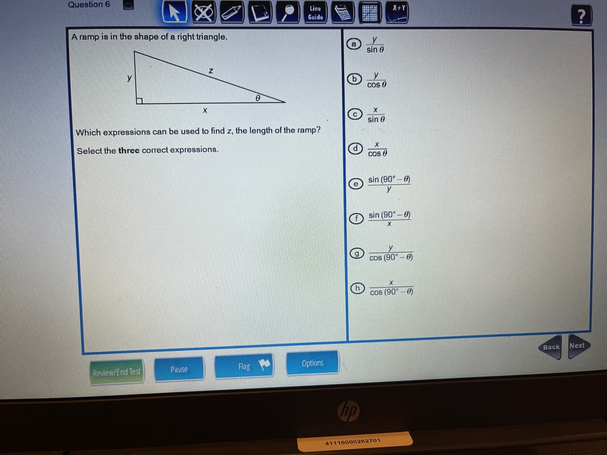 Question 6
Line
X+Y
Guide
A ramp is in the shape of a right triangle.
sin 0
Cos O
sin 0
Which expressions can be used to find z, the length of the ramp?
Select the three correct expressions.
Cos 0
sin (90° - 0)
y
sin (90° – 0)
y
cos (90° - 0)
h
cos (90° -0)
Вack
Next
Pause
Flag
Options
Review/End Test
41116000262701
