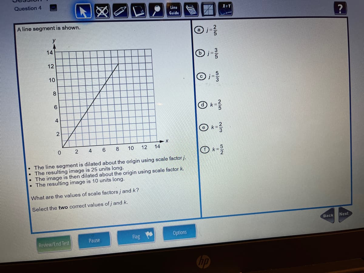 Question 4
Line
X+Y
Guide
A line segment is shown.
14
10
8.
6.
k=
2 4
6
8
10
12 14
k=
• The line segment is dilated about the origin using scale factor j.
• The resulting image is 25 units long.
• The image is then dilated about the origin using scale factor k.
The resulting image is 10 units long.
What are the values of scale factors j and k?
Select the two correct values of j and k.
Вack
Next
Pause
Flag
Options
Review/End Test
12
