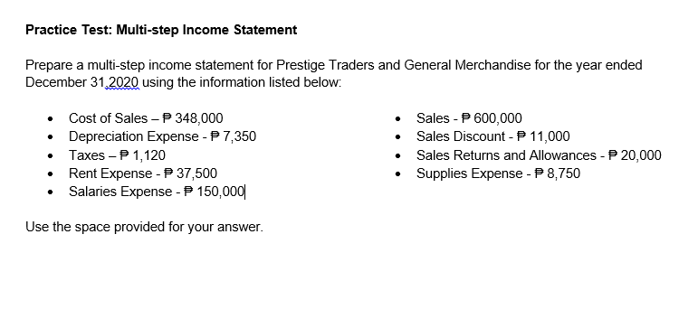 Practice Test: Multi-step Income Statement
Prepare a multi-step income statement for Prestige Traders and General Merchandise for the year ended
December 31,2020 using the information listed below:
Cost of Sales – P 348,000
Sales - P 600,000
Sales Discount -P 11,000
Depreciation Expense - P7,350
Taxes – P 1,120
Sales Returns and Allowances - P 20,000
Supplies Expense - P 8,750
Rent Expense - P 37,500
Salaries Expense - P 150,000|
Use the space provided for your answer.
