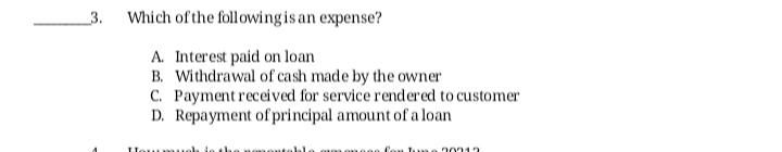 3.
Which of the followingis an expense?
A. Interest paid on loan
B. Withdrawal of cash made by the owner
C. Payment received for service rendered to customer
D. Repayment of principal amount of a loan
