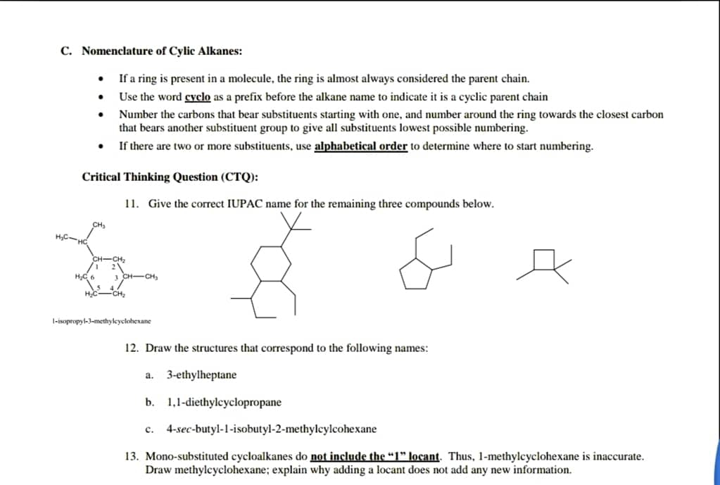 C. Nomenclature of Cylic Alkanes:
If a ring is present in a molecule, the ring is almost always considered the parent chain.
Use the word cyclo as a prefix before the alkane name to indicate it is a cyclic parent chain
Number the carbons that bear substituents starting with one, and number around the ring towards the closest carbon
that bears another substituent group to give all substituents lowest possible numbering.
If there are two or more substituents, use alphabetical order to determine where to start numbering.
Critical Thinking Question (CTQ):
11. Give the correct IUPAC name for the remaining three compounds below.
H,C
CH-CH,
l-isopropyl-3-methylcycloherane
12. Draw the structures that correspond to the following names:
a. 3-ethylheptane
b. 1,1-diethylcyclopropane
c. 4-sec-butyl-1-isobutyl-2-methylcylcohexane
13. Mono-substituted cycloalkanes do not include the "1" locant. Thus, 1-methylcyclohexane is inaccurate.
Draw methylcyclohexane; explain why adding a locant does not add any new information.
