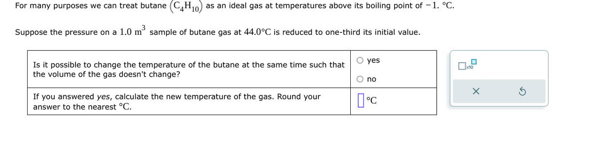 For many purposes we can treat butane (C4H₁0) as an ideal gas at temperatures above its boiling point of -1. °C.
Suppose the pressure on a 1.0 m³ sample of butane gas at 44.0°C is reduced to one-third its initial value.
Is it possible to change the temperature of the butane at the same time such that
the volume of the gas doesn't change?
If you answered yes, calculate the new temperature of the gas. Round your
answer to the nearest °C.
O yes
O no
°C
X