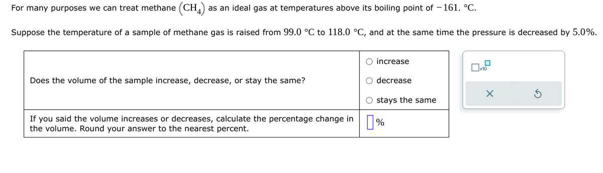 For many purposes we can treat methane (CH4) as an ideal gas at temperatures above its boiling point of -161. °C.
Suppose the temperature of a sample of methane gas is raised from 99.0 °C to 118.0 °C, and at the same time the pressure is decreased by 5.0%.
Does the volume of the sample increase, decrease, or stay the same?
If you said the volume increases or decreases, calculate the percentage change in
the volume. Round your answer to the nearest percent.
O increase
O decrease
O stays the same
%
☐
x10
X