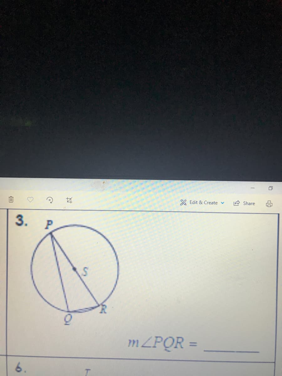 ### Circle and Angles Transcription

#### Problem 3

**Diagram Explanation:**

A circle is given with points labeled P, Q, and R on its circumference. A line segment PQ is drawn from point P to point Q, and another line segment PR is drawn from point P to point R. The interior point S is marked where the two line segments intersect the circle again at R and Q respectively.

**Mathematical Notation and Question:**

\[ m \angle PQR = \underline{\hspace{5cm}} \]

**Question:**

Calculate or provide the measure of angle PQR based on the given circle and its segments.

---

This image and associated question are meant to help students understand the relationships and angle measures within a circle. The terms and points labeled (P, Q, R, S) are utilized in typical geometric problems to illustrate properties of circles, angles, and intersecting line segments.

Remember, the measure \( m \) of an angle is typically found using various geometric theorems and properties related to circles, such as the Inscribed Angle Theorem, which is essential in solving such problems.