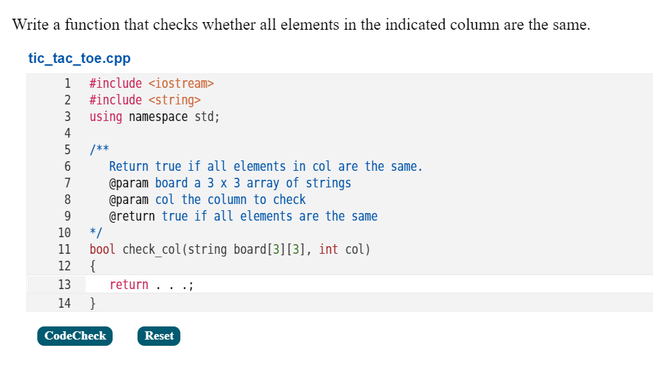 Write a function that checks whether all elements in the indicated column are the same.
tic_tac_toe.cpp
1 #include <iostream>
#include <string>
using namespace std;
3
4
/**
Return true if all elements in col are the same.
@param board a 3 x 3 array of strings
@param col the column to check
@return true if all elements are the same
*/
7
8
9
10
bool check_col(string board[3][3], int col)
{
11
12
13
return . .
14 }
CodeCheck
Reset
