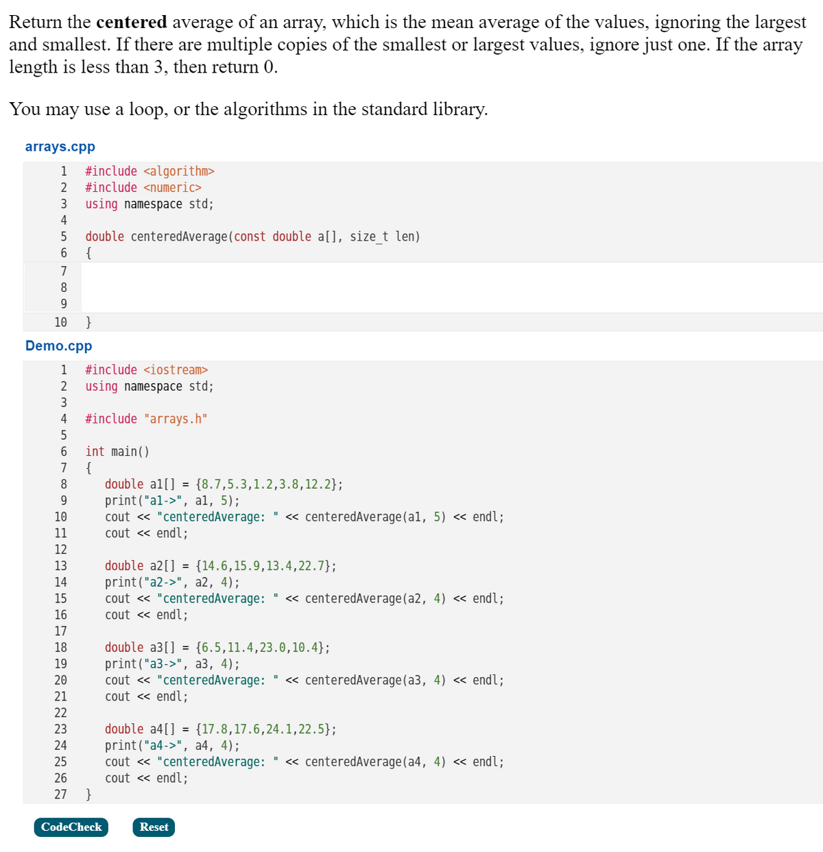 Return the centered average of an array, which is the mean average of the values, ignoring the largest
and smallest. If there are multiple copies of the smallest or largest values, ignore just one. If the
length is less than 3, then return 0.
array
You may use a loop, or the algorithms in the standard library.
arrays.cpp
1
#include <algorithm>
2
#include <numeric>
3
using namespace std;
4
double centeredAverage(const double a[], size t len)
{
6.
7
9.
10
Demo.cpp
1
#include <iostream>
2
using namespace std;
3
4
#include "arrays.h"
int main()
{
double al[] = {8.7,5.3,1.2,3.8,12.2};
print("al->", al, 5);
cout « "centeredAverage:
cout « endl;
7
10
« centeredAverage(al, 5) « endl;
11
12
double a2[] = {14.6,15.9,13.4,22.7};
print("a2->", a2, 4);
cout « "centeredAverage: " <« centeredAverage(a2, 4) <« endl;
cout « endl;
13
14
15
16
17
double a3[] = {6.5,11.4,23.0,10.4};
print("a3->", аз, 4);
cout « "centeredAverage: " <« centeredAverage(a3, 4) << endl;
cout « endl;
18
19
20
21
22
double a4[] = {17.8,17.6,24.1,22.5};
print("a4->", a4, 4);
cout « "centeredAverage: " <« centeredAverage(a4, 4) <« endl;
cout « endl;
}
23
24
25
26
27
CodeCheck
Reset
