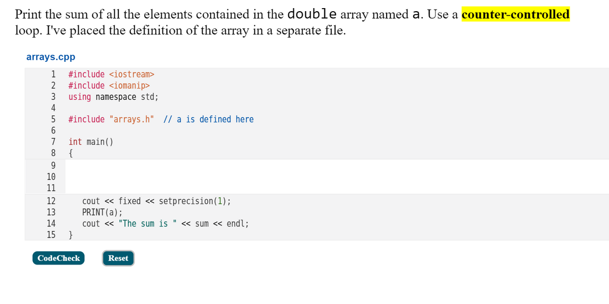 Print the sum of all the elements contained in the double array named a. Use a counter-controlled
loop. I've placed the definition of the array in a separate file.
arrays.cpp
1
#include <iostream>
#include <iomanip>
using namespace std;
4
3
5
#include "arrays.h" |/ a is defined here
int main()
{
9.
7
8
10
11
cout « fixed « setprecision(1);
PRINT(a);
cout <« "The sum is " << sum << endl;
}
12
13
14
15
CodeCheck
Reset
