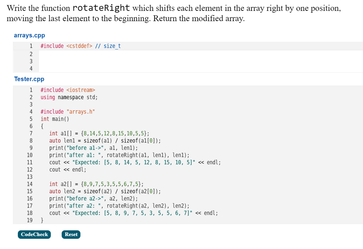 Write the function rotateRight which shifts each element in the array right by one position,
moving the last element to the beginning. Return the modified array.
arrays.cpp
1
#include <cstddef> // sizet
2
3
4
Tester.cpp
1
#include <iostream>
2
using namespace std;
#include "arrays.h"
int main()
4
5
{
int al[] = {8,14,5,12,8,15,10,5,5};
auto len1 = sizeof(al) / sizeof(al[0]);
print("before al->", al, len1);
print("after al: ", rotateRight(al, len1), len1);
cout « "Expected: [5, 8, 14, 5, 12, 8, 15, 10, 5]" <« endl;
cout « endl;
7
8
9.
10
11
12
13
int a2[] = {8,9,7,5,3,5,5,6,7,5};
auto len2 = sizeof(a2) / sizeof(a2[0]);
print("before a2->", a2, len2);
print("after a2: ", rotateRight(a2, len2), len2);
cout « "Expected: [5, 8, 9, 7, 5, 3, 5, 5, 6, 7]" « endl;
}
14
15
16
17
18
19
CodeCheck
Reset
