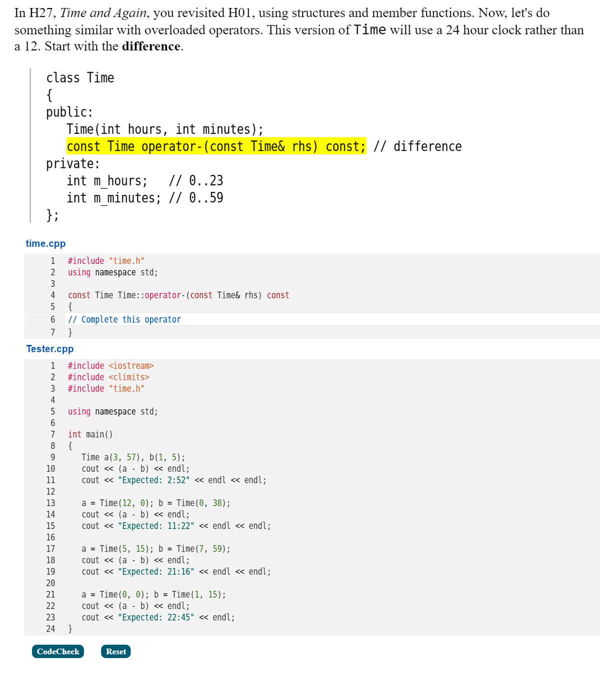 In H27, Time and Again, you revisited H01, using structures and member functions. Now, let's do
something similar with overloaded operators. This version of Time will use a 24 hour clock rather than
a 12. Start with the difference.
class Time
{
public:
Time (int hours, int minutes);
const Time operator-(const Time& rhs) const; // difference
private:
int m_hours;
int m_minutes; // 0..59
};
// 0..23
time.cpp
1
#include "time.h"
2
using namespace std;
3
const Time Time::operator-(const Time& rhs) const
{
// Complete this operator
4
7
}
Tester.cpp
1
#include <iostream>
2
#include <climits>
3
#include "time.h"
4
5
using namespace std;
int main()
{
Time a(3, 57), b(1, 5);
cout « (a - b) « endl;
cout « "Expected: 2:52" « endl « endl;
7
9
10
11
12
a = Time(12, 0); b = Time(0, 38);
cout « (a - b) « endl;
cout « "Expected: 11:22" << endl « endl;
13
14
15
16
a = Time(5, 15); b = Time(7, 59);
cout « (a - b) « endl;
cout « "Expected: 21:16" << endl « endl;
17
18
19
20
a = Time(0, 0); b = Time(1, 15);
cout « (a - b) « endl;
cout « "Expected: 22:45" << endl;
}
21
22
23
24
CodeCheck
Reset
