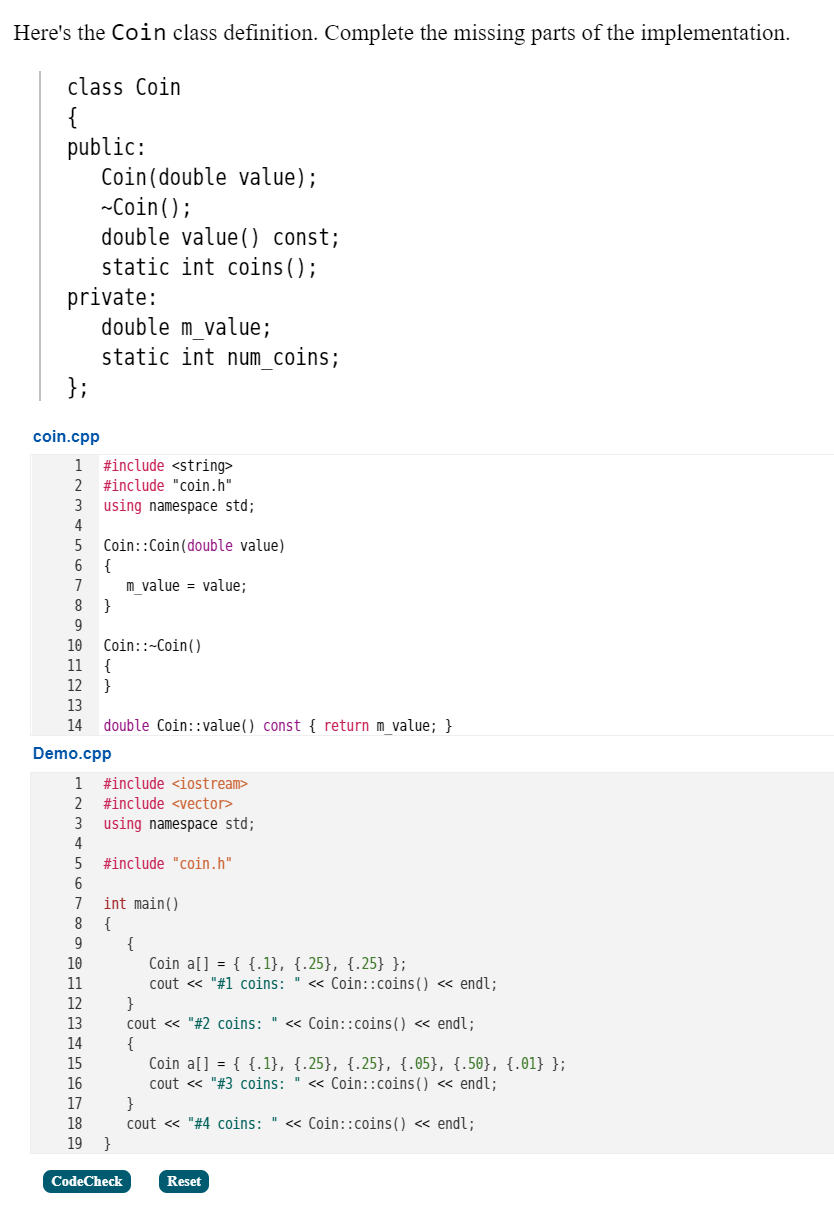 Here's the Coin class definition. Complete the missing parts of the implementation.
class Coin
{
public:
Coin(double value);
-Coin();
double value() const;
static int coins();
private:
double m value;
static int num coins;
};
coin.cpp
#include <string>
#include "coin.h"
1
2
using namespace std;
4
3
Coin::Coin(double value)
6
{
m value = value;
7
}
Coin::~Coin()
{
}
10
11
12
13
14
double Coin::value() const { return m value; }
Demo.cpp
1
#include <iostream>
2
#include <vector>
using namespace std;
4
3
#include "coin.h"
6
int main()
{
{
Coin a[] = { {.1}, {.25}, {.25} };
7
10
11
cout « "#1 coins: " « Coin::coins() « endl;
}
cout « "#2 coins: " « Coin::coins() « endl;
{
Coin a[] = { {.1}, {.25}, {.25}, {.05}, {.50}, {.01} };
cout « "#3 coins: " « Coin::coins() « endl;
}
cout « "#4 coins: " << Coin::coins() « endl;
}
12
13
14
15
16
17
18
19
CodeCheck
Reset
