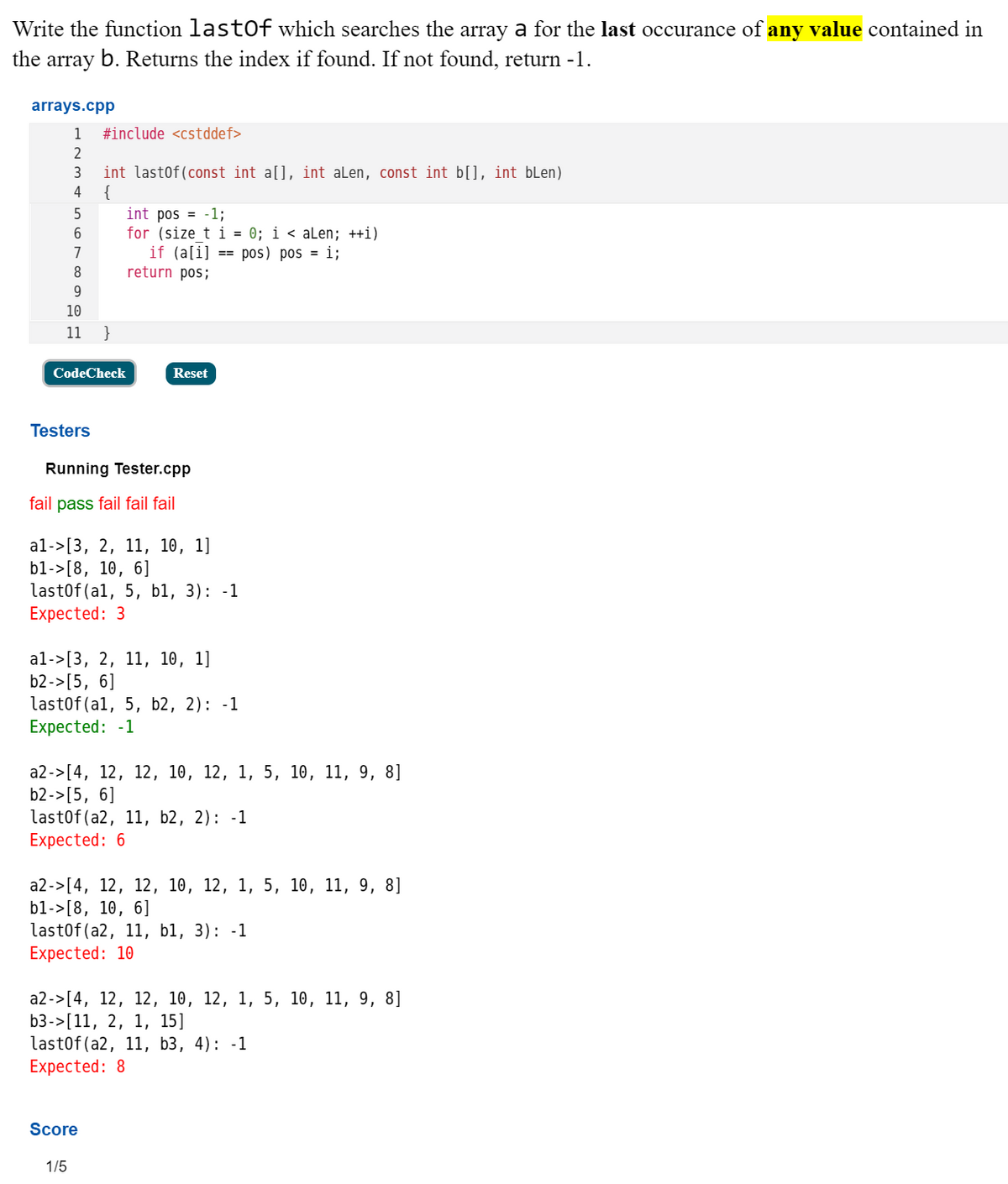 Write the function lastOf which searches the array a for the last occurance of any value contained in
the array b. Returns the index if found. If not found, return -1.
arrays.cpp
1
#include <cstddef>
int lastof(const int a[], int aLen, const int b[], int bLen)
{
int pos = -1;
for (size t i = 0; i < aLen; ++i)
if (a[i]
return pos;
3
4
5
6
7
== pos) pos = i;
8
10
11
}
CodeCheck
Reset
Testers
Running Tester.cpp
fail pass fail fail fail
al->[3, 2, 11, 10, 1]
b1->[8, 10, 6]
last0f (al, 5, b1, 3): -1
Expected: 3
al->[3, 2, 11, 10, 1]
b2->[5, 6]
last0f(al, 5, b2, 2): -1
Expected: -1
а2->[4, 12, 12, 10, 12, 1, 5, 10, 11, 9, 8]
b2->[5, 6]
last0f (a2, 11, b2, 2): -1
Expected: 6
а2->[4, 12, 12, 10, 12, 1, 5, 10, 11, 9, 8]
b1->[8, 10, 6]
lastof (a2, 11, b1, 3): -1
Expected: 10
а2->[4, 12, 12, 10, 12, 1, 5, 10, 11, 9, 8]
b3->[11, 2, 1, 15]
lastof (a2, 11, b3, 4): -1
Expected: 8
Score
1/5
