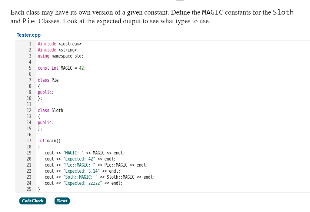 Each class may have its own version of a given constant. Define the MAGIC constants for the Sloth
and Pie. Classes. Look at the expected output to see what types to use.
Tester.cpp
1
#include <iostream>
#include <string>
using namespace std;
4
2
5
const int MAGIC = 42;
6
class Pie
{
public:
};
7
8
9
10
11
12
class Sloth
13
{
public:
};
14
15
16
17
int main()
18
cout « "MAGIC: " « MAGIC « endl;
cout « "Expected: 42" <« endl;
cout « "Pie::MAGIC: " <« Pie::MAGIC <« endl;
cout « "Expected: 3.14" « endl;
cout « "Soth::MAGIC: " « Sloth::MAGIC << endl;
cout « "Expected: zzzzz" « endl;
19
20
21
22
23
24
25 }
CodeCheck
Reset
