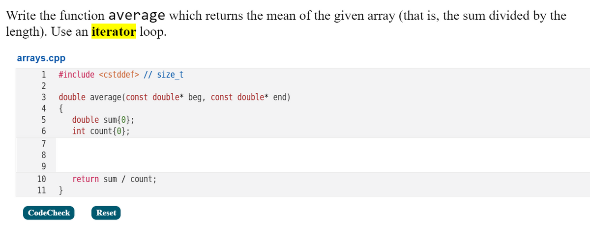 Write the function average which returns the mean of the given array (that is, the sum divided by the
length). Use an iterator loop.
arrays.cpp
1
#include <cstddef> // size t
double average(const double* beg, const double* end).
{
double sum{0};
int count{0};
3
4
5
7
8
9
10
return sum / count;
11 }
CodeCheck
Reset
