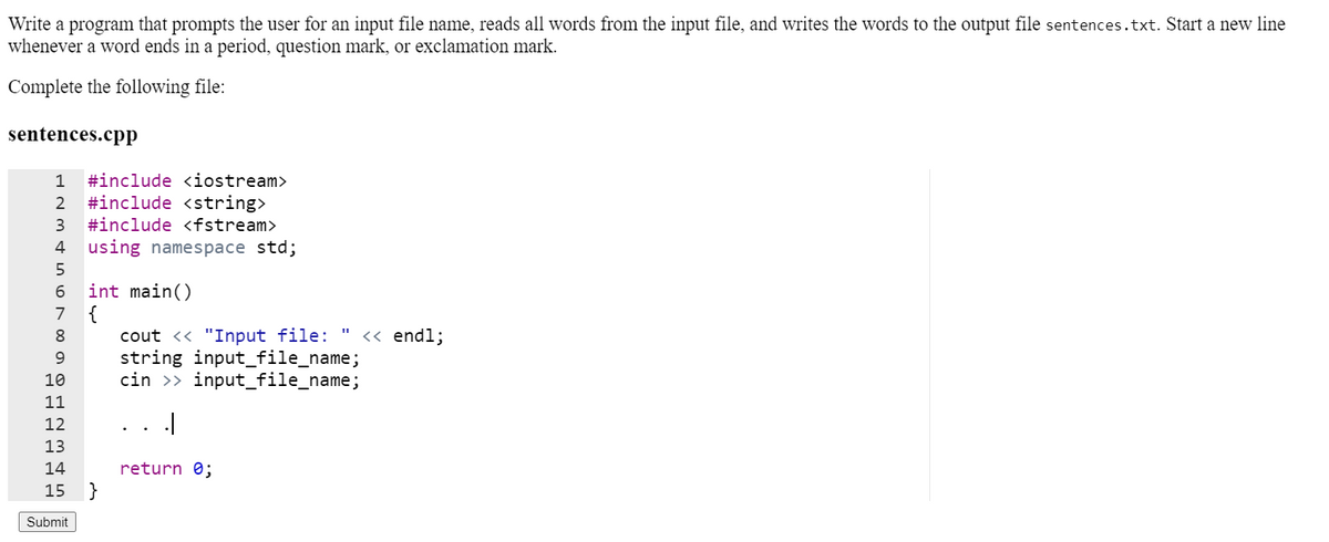 Write a program that prompts the user for an input file name, reads all words from the input file, and writes the words to the output file sentences.txt. Start a new line
whenever a word ends in a period, question mark, or exclamation mark.
Complete the following file:
sentences.cpp
1
#include <iostream>
2
#include <string>
3
#include <fstream>
4
using namespace std;
int main()
{
cout << "Input file:
string input_file_name;
cin >> input_file_name;
6
7
8.
<« endl;
9.
10
11
12
13
14
return 0;
15
Submit
