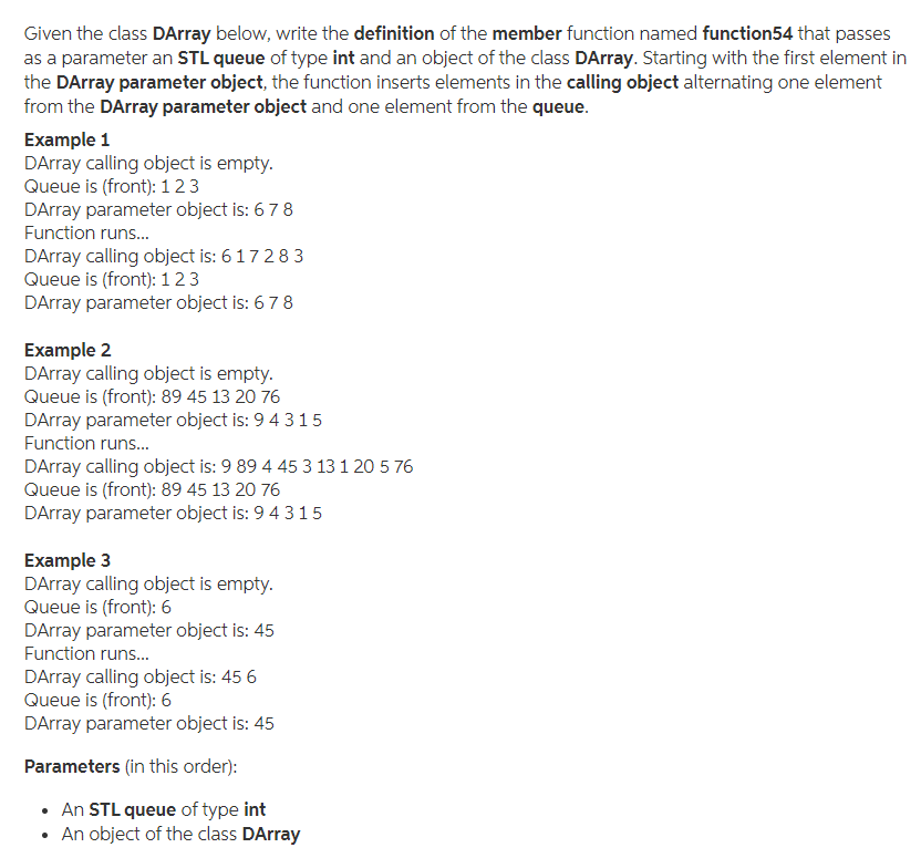 Given the class DArray below, write the definition of the member function named function54 that passes
as a parameter an STL queue of type int and an object of the class DArray. Starting with the first element in
the DArray parameter object, the function inserts elements in the calling object alternating one element
from the DArray parameter object and one element from the queue.
Example 1
DArray calling object is empty.
Queue is (front): 123
DArray parameter object is: 678
Function runs..
DArray calling object is: 61728 3
Queue is (front): 123
DArray parameter object is: 67 8
Example 2
DArray calling object is empty.
Queue is (front): 89 45 13 20 76
DArray parameter object is: 9 4 315
Function runs..
DArray calling object is: 9 89 4 45 3 13 1 20 5 76
Queue is (front): 89 45 13 20 76
DArray parameter object is: 9 4 315
Example 3
DArray calling object is empty.
Queue is (front): 6
DArray parameter object is: 45
Function runs..
DArray calling object is: 45 6
Queue is (front): 6
DArray parameter object is: 45
Parameters (in this order):
An STL queue of type int
• An object of the class DArray
