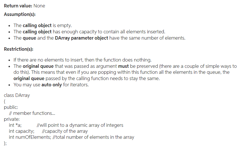 Return value: None
Assumption(s):
• The calling object is empty.
• The calling object has enough capacity to contain all elements inserted.
• The queue and the DArray parameter object have the same number of elements.
Restriction(s):
• If there are no elements to insert, then the function does nothing.
• The original queue that was passed as argument must be preserved (there are a couple of simple ways to
do this). This means that even if you are popping within this function all the elements in the queue, the
original queue passed by the calling function needs to stay the same.
• You may use auto only for iterators.
class DArray
{
public:
// member functions.
private:
int *a;
//will point to a dynamic array of integers
int capacity; /capacity of the array
int numOfElements; //total number of elements in the array
};
