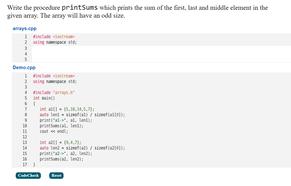 Write the procedure printSums which prints the sum of the first, last and middle element in the
given array.
The
array
will have an odd size.
arrays.cpp
1
#include <iostream>
using namespace std;
3
4
5
Demo.cpp
1
#include <iostream>
2
using namespace std;
3
#include "arrays.h"
int main()
{
int al[] = {5,10,14,5,7};
auto len1 = sizeof(a1) / sizeof(al[0]);
print("al->", al, len1);
printSums(al, len1);
cout « endl;
4
7
8
9.
10
11
12
int a2[] = {9,4,7};
auto len2 = sizeof(a2) / sizeof(a2[0]);
print("a2->", a2, len2);
printSums(a2, len2);
}
13
14
15
16
17
CodeCheck
Reset
