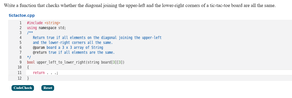 Write a function that checks whether the diagonal joining the upper-left and the lower-right corners of a tic-tac-toe board are all the same.
tictactoe.cpp
#include <string>
using namespace std;
/**
Return true if all elements on the diagonal joining the upper-left
and the lower-right corners all the same.
@param board a 3 x 3 array of String
@return true if all elements are the same.
* /
bool upper_left_to_lower_right(string board[3][3])
{
1
3
4
7
8
9.
10
11
return . . .;
12
}
CodeCheck
Reset
