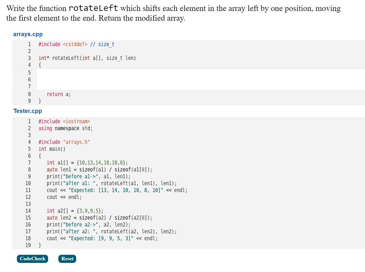 Write the function rotateLeft which shifts each element in the array left by one position, moving
the first element to the end. Return the modified array.
arrays.cpp
1
#include <cstddef> // size t
2
int* rotateleft(int a[], size_t len)
{
3
4
5
6
7
8
return a;
}
Tester.cpp
1
#include <iostream>
2
using namespace std;
3
#include "arrays.h"
int main()
{
int al[] = {10,13,14,10,10,8};
auto len1 = sizeof(al) / sizeof(al[0]);
print("before al->", al, len1);
print("after al: ", rotateLeft(al, len1), len1);
cout « "Expected: [13, 14, 10, 10, 8, 10]" « endl;
cout « endl;
4
5
6.
7
10
11
12
13
int a2[] = {3,9,9,5};
auto len2 = sizeof(a2) / sizeof(a2[0]);
print("before a2->", a2, len2);
print("after a2: ", rotateLeft(a2, len2), len2);
cout « "Expected: [9, 9, 5, 3]" « endl;
}
14
15
16
17
18
19
CodeCheck
Reset
