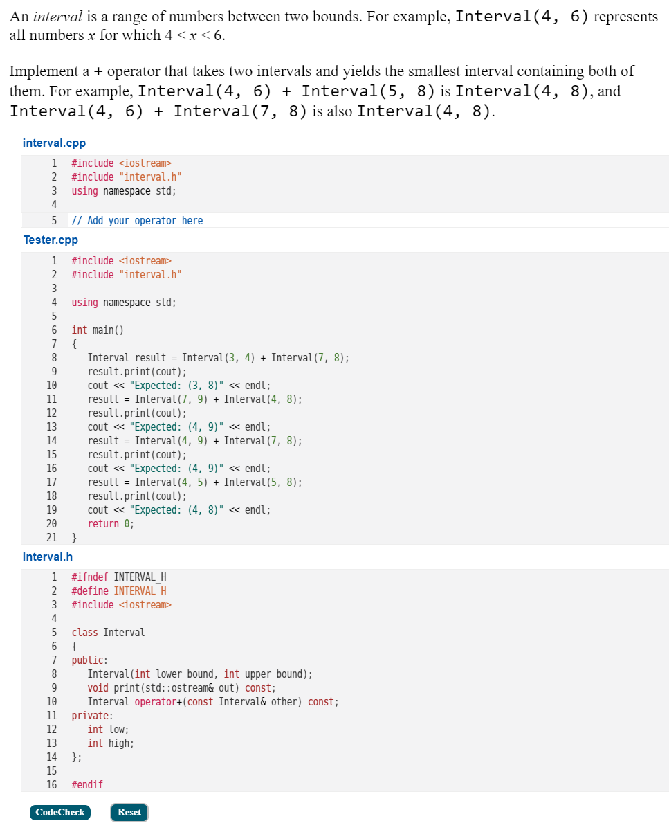 An interval is a range of numbers between two bounds. For example, Interval(4, 6) represents
all numbers x for which 4 <x<6.
Implement a + operator that takes two intervals and yields the smallest interval containing both of
them. For example, Interval(4, 6) + Interval(5, 8) is Interval(4, 8),and
Interval (4, 6) + Interval(7, 8) is also Interval(4, 8).
interval.cpp
1
#include <iostream>
2
#include "interval.h"
3.
using namespace std;
4
5
// Add your operator here
Tester.cpp
1
#include <iostream>
2
#include "interval.h"
3
4
using namespace std;
6
int main()
{
Interval result = Interval (3, 4) + Interval(7, 8);
result.print(cout);
cout « "Expected: (3, 8)" « endl;
result = Interval(7, 9) + Interval (4, 8);
result.print(cout);
cout « "Expected: (4, 9)" << endl;
result = Interval(4, 9) + Interval (7, 8);
result.print(cout);
cout « "Expected: (4, 9)" <« endl;
result = Interval(4, 5) + Interval (5, 8);
result.print(cout);
cout « "Expected: (4, 8)" <« endl;
return 0;
}
7
8
10
11
12
13
14
15
16
17
18
19
20
21
interval.h
1
#ifndef INTERVAL H
#define INTERVAL H
#include <iostream>
3
4
class Interval
{
public:
Interval (int lower_bound, int upper_bound);
void print(std::ostream& out) const;
Interval operator+(const Interval& other) const;
private:
int low;
int high;
};
7
8
9
10
11
12
13
14
15
16
#endif
CodeCheck
Reset
