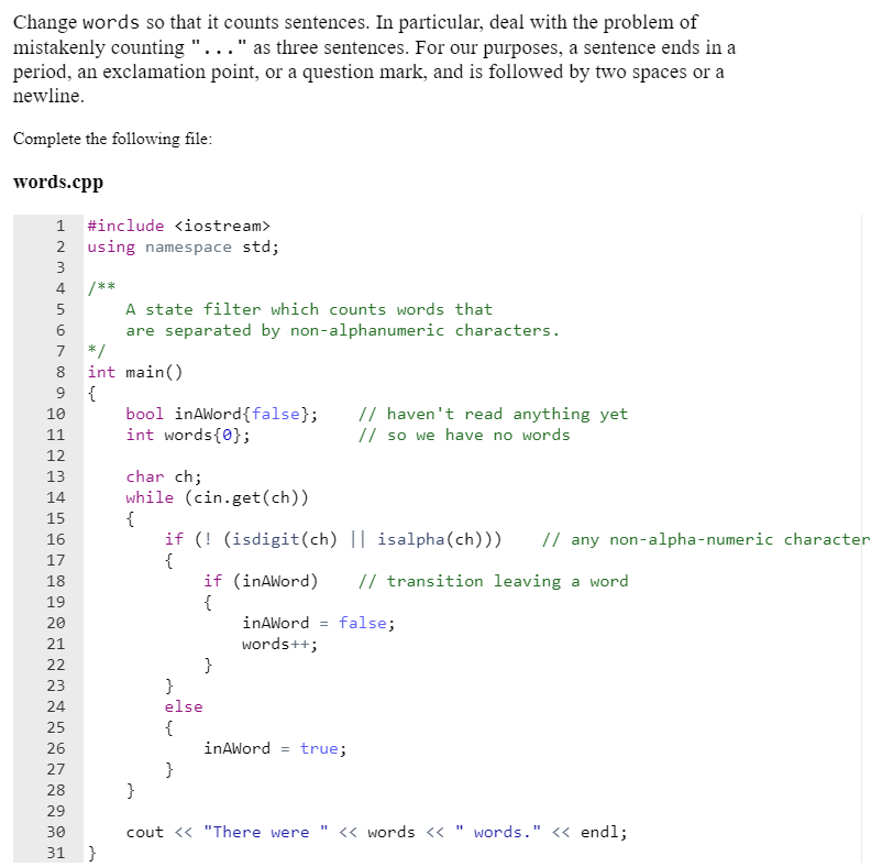 Change words so that it counts sentences. In particular, deal with the problem of
mistakenly counting "..." as three sentences. For our purposes, a sentence ends in a
period, an exclamation point, or a question mark, and is followed by two spaces or a
newline.
Complete the following file:
words.cpp
1 #include <iostream>
2 using namespace std;
3
4
/**
A state filter which counts words that
are separated by non-alphanumeric characters.
*/
int main()
{
bool inAWord{false};
int words{0};
5
6.
7
8
9.
// haven't read anything yet
// so we have no words
10
11
12
char ch;
while (cin.get(ch))
{
if (! (isdigit(ch) || isalpha(ch)))
{
if (inAWord)
{
13
14
15
16
// any non-alpha-numeric character
17
18
// transition leaving a word
19
20
inAWord = false;
21
words++;
22
}
}
else
23
24
{
inAWord = true;
}
}
25
26
27
28
29
30
cout << "There were
<« words <<
words." << endl;
31
}
