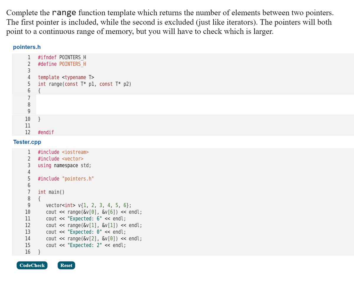 Complete the range function template which returns the number of elements between two pointers.
The first pointer is included, while the second is excluded (just like iterators). The pointers will both
point to a continuous range of memory, but you will have to check which is larger.
pointers.h
1
#ifndef POINTERS H
#define POINTERS H
3
template <typename T>
int range(const T* p1, const T* p2)
{
4
7
10
}
11
12
#endif
Tester.cpp
#include <iostream>
2
#include <vector>
using namespace std;
4
3
5
#include "pointers.h"
int main()
{
vector<int> v{1, 2, 3, 4, 5, 6};
cout « range(&v[0], &v[6]) « endl;
cout « "Expected: 6" <« endl;
cout <« range (&v[1], &v[1]) « endl;
cout « "Expected: 0" << endl;
cout <« range (&v[2], &v[0]) « endl;
cout « "Expected: 2" « endl;
7
8.
10
11
12
13
14
15
16
CodeCheck
Reset
