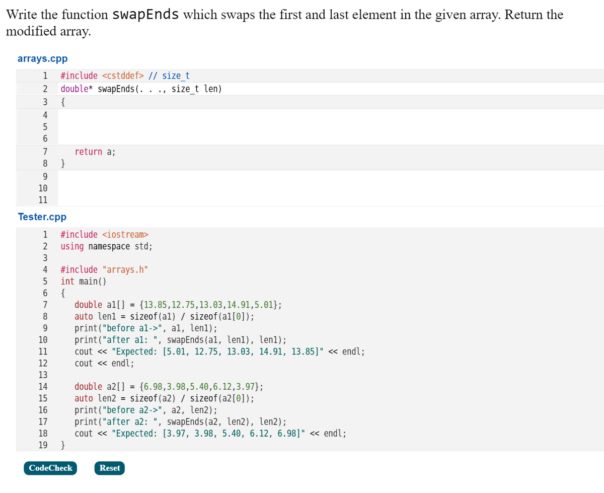 Write the function SwapEnds which swaps the first and last element in the given array. Return the
modified array.
arrays.cpp
1
#include <cstddef> // sizet
double* swapEnds(. .
size_t len)
3
{
4
7
return a;
9
10
11
Tester.cpp
1
#include <iostream>
2
using namespace std;
3
#include "arrays.h"
int main()
{
double al[] = {13.85,12.75,13.03,14.91,5.01};
auto lenl = sizeof(al) / sizeof(al[0]);
print("before al->", al, len1);
print("after al: ", swapEnds(al, len1), len1);
cout « "Expected: [5.01, 12.75, 13.03, 14.91, 13.85]" < endl;
cout « endl;
7
8
9.
10
11
12
13
double a2[] = {6.98,3.98,5.40,6.12,3.97};
auto len2 = sizeof(a2) / sizeof(a2[0]);
print("before a2->", a2, len2);
print("after a2: ", swapEnds(a2, len2), len2);
cout « "Expected: [3.97, 3.98, 5.40, 6.12, 6.98]" « endl;
14
15
16
17
18
19
CodeCheck
Reset
