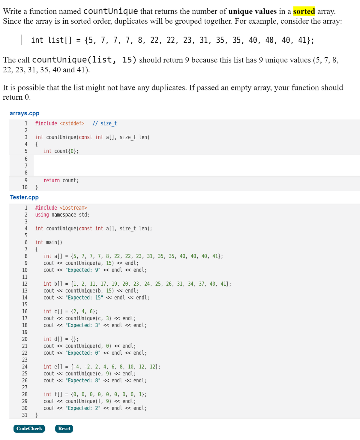 Write a function named countUnique that returns the number of unique values in a sorted array.
Since the array is in sorted order, duplicates will be grouped together. For example, consider the array:
| int list[] = {5, 7, 7, 7, 8, 22, 22, 23, 31, 35, 35, 40, 40, 40, 41};
The call countUnique(list, 15) should return 9 because this list has 9 unique values (5, 7, 8,
22, 23, 31, 35, 40 and 41).
It is possible that the list might not have any duplicates. If passed an empty array, your function should
return 0.
arrays.cpp
1
#include <cstddef>
// size_t
int countUnique (const int a[), size_t len)
{
int count{0};
3
4
6.
7
8
9.
return count;
10
}
Tester.cpp
1
#include <iostream>
2
using namespace std;
3
4
int countUnique(const int a[], size_t len);
5
int main()
{
int a[] = {5, 7, 7, 7, 8, 22, 22, 23, 31, 35, 35, 40, 40, 40, 41};
cout « countUnique(a, 15) « endl;
cout « "Expected: 9" <« endl « endl;
7
8
10
11
int b[] = {1, 2, 11, 17, 19, 20, 23, 24, 25, 26, 31, 34, 37, 40, 41};
cout « countUnique(b, 15) <« endl;
cout « "Expected: 15" <« endl « endl;
12
13
14
15
int c[] = {2, 4, 6};
cout « countUnique(c, 3) « endl;
cout « "Expected: 3" « endl « endl;
16
17
18
19
int d[] = {};
cout « countUnique(d, 0) « endl;
cout « "Expected: 0" <« endl « endl;
20
21
22
23
int e[] = {-4, -2, 2, 4, 6, 8, 10, 12, 12};
cout « countUnique(e, 9) « endl;
cout « "Expected: 8" << endl « endl;
24
25
26
27
int f[] = {0, 0, 0, 0, 0, 0, 0, 0, 1};
cout « countUnique(f, 9) « endl;
cout « "Expected: 2" <« endl « endl;
}
28
29
30
31
CodeCheck
Reset
