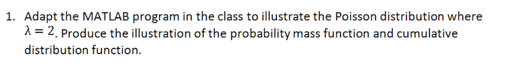 1. Adapt the MATLAB program in the class to illustrate the Poisson distribution where
λ = 2. Produce the illustration of the probability mass function and cumulative
distribution function.