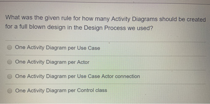 What was the given rule for how many Activity Diagrams should be created
for a full blown design in the Design Process we used?
One Activity Diagram per Use Case
One Activity Diagram per Actor
One Activity Diagram per Use Case Actor connection
One Activity Diagram per Control class