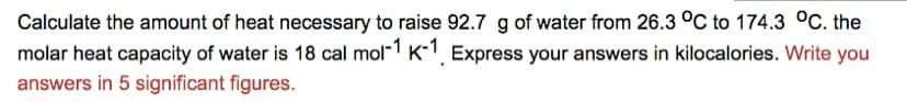 Calculate the amount of heat necessary to raise 92.7 g of water from 26.3 °C to 174.3 °C. the
molar heat capacity of water is 18 cal mol"1 K-1, Express your answers in kilocalories. Write you
answers in 5 significant figures.
