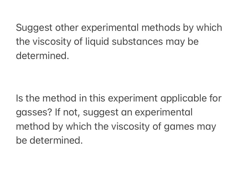 Suggest other experimental methods by which
the viscosity of liquid substances may be
determined.
Is the method in this experiment applicable for
gasses? If not, suggest an experimental
method by which the viscosity of games may
be determined.