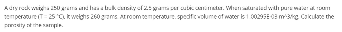 A dry rock weighs 250 grams and has a bulk density of 2.5 grams per cubic centimeter. When saturated with pure water at room
temperature (T = 25 °C), it weighs 260 grams. At room temperature, specific volume of water is 1.00295E-03 m^3/kg. Calculate the
porosity of the sample.
