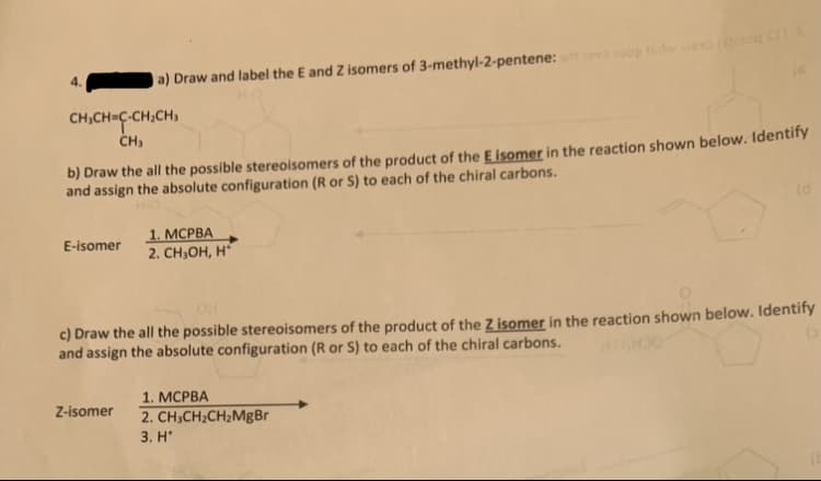 4.
a) Draw and label the E and Z isomers of 3-methyl-2-pentene: oo tdEG (a
CH,CH=C-CH,CH,
CH,
b) Draw the all the possible stereoisomers of the product of the E İsomer in the reaction shown below. Identify
and assign the absolute configuration (R or S) to each of the chiral carbons.
(d
1. МСРВА
2. CH,ОН, н"
E-isomer
c) Draw the all the possible stereoisomers of the product of the Z isomer in the reaction shown below. Identify
and assign the absolute configuration (R or S) to each of the chiral carbons.
1. МСРВА
Z-isomer
2. CH;CH2CH2MgBr
3. H*
