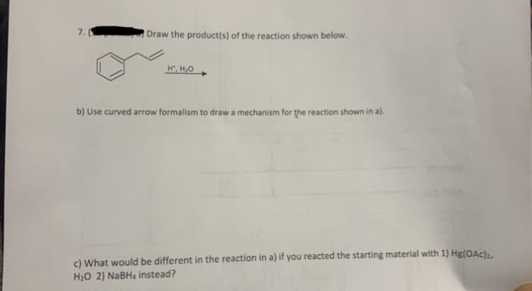 7.(
Draw the product(s) of the reaction shown below.
H, H,0
b) Use curved arrow formalism to draw a mechanism for the reaction shown in a).
c) What would be different in the reaction in a) if you reacted the starting material with 1) Hg(OAc),.
H2O 2) NABH4 instead?
