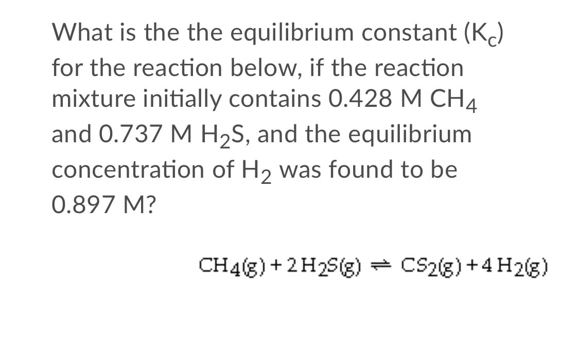 What is the the equilibrium constant (K)
for the reaction below, if the reaction
mixture initially contains 0.428 M CH4
and 0.737 M H2S, and the equilibrium
concentration of H2 was found to be
0.897 M?
CH4(g) + 2H2S(g) = CS2(g) +4 H2(g)
