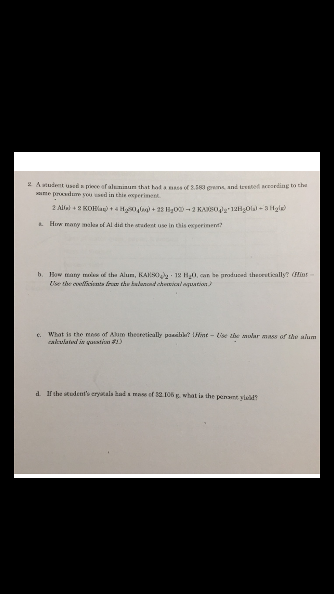 2. A student used a piece of aluminum that had a mass of 2.583 grams, and treated according to the
same procedure you used in this experiment.
2 A1(s)+2 KOH(aq) + 4 H2SO4(aq) +22 H200) 2 KAI(SO4)2 12H20(s) +3 H2(g)
How many moles of Al did the student use in this experiment?
a.
How many moles of the Alum, KAI(SO42 * 12 H20,
Use the coefficients from the balanced chemical equation.)
b.
can be produced theoretically? (Hint-
What is the mass of Alum theoretically possible? (Hint - Use the molar mass of the alum
calculated in question #1.)
c.
d. If the student's crystals had a mass of 32.105 g, what is the percent yield?
