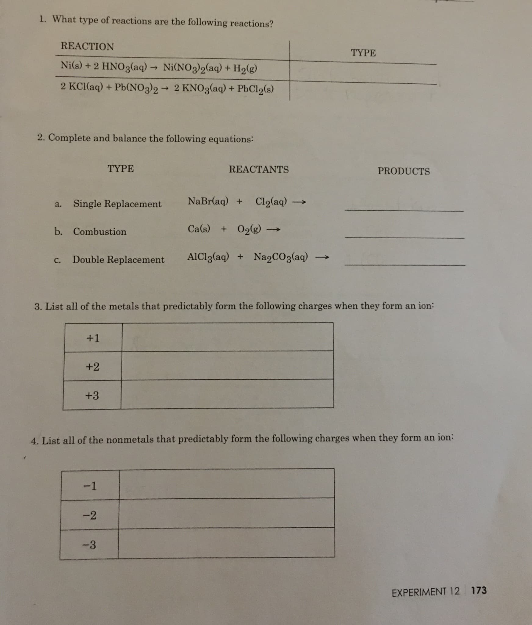 1. What type of reactions are the following reactions?
REACTION
ТYРE
Ni(s) + 2 HNO3(aq) Ni(NO3)2(aq) + H2(g)
2 KCI(aq) + Pb(NO3)22 KNO3(aq) + PbCl2(s)
2. Complete and balance the following equations:
TYPE
REACTANTS
PRODUCTS
NaBr(aq) +
Cl2(aq)
Single Replacement
a.
Ca(s) O2(g)
b. Combustion
AICI3(aq)
Nap CO 3 (aq)
+
Double Replacement
С.
3. List all of the metals that predictably form the following charges when they form an ion:
+1
+2
+3
4. List all of the nonmetals that predictably form the following charges when they form an ion:
-1
-2
-3
EXPERIMENT 12 173
