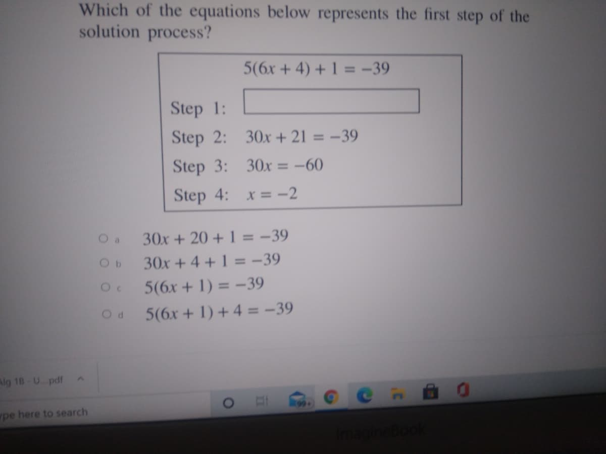 Which of the equations below represents the first step of the
solution process?
5(6x + 4) + 1 = -39
Step 1:
Step 2: 30x + 21 = -39
%3D
Step 3: 30x= -60
%3D
Step 4: x = -2
O a
30x + 20 + 1 = -39
30x + 4 + 1 = -39
5(6x + 1) = -39
%3D
5(6x + 1) + 4 = -39
Alg 18-U. pdf
pe here to search
