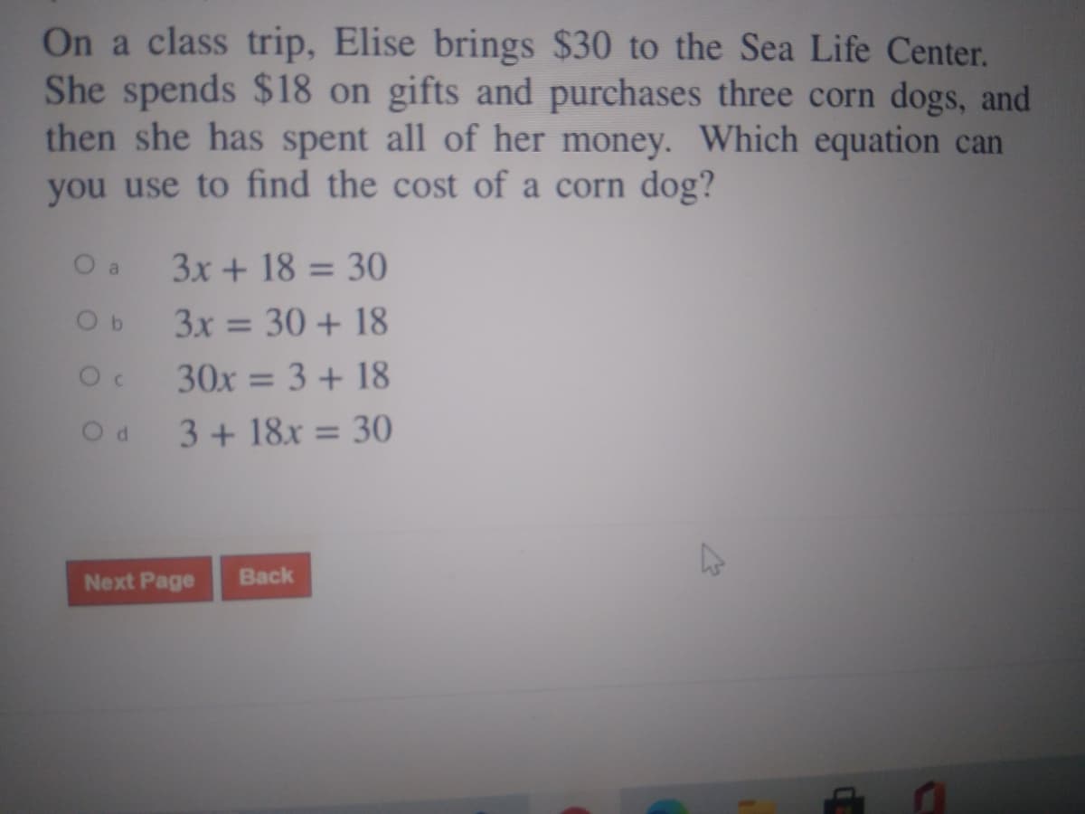 On a class trip, Elise brings $30 to the Sea Life Center.
She spends $18 on gifts and purchases three corn dogs, and
then she has spent all of her money. Which equation can
you use to find the cost of a corn dog?
O a
3x + 18 = 30
%3D
3x = 30 + 18
%3D
30x = 3 + 18
%3D
3+ 18x = 30
%3D
Next Page
Back
