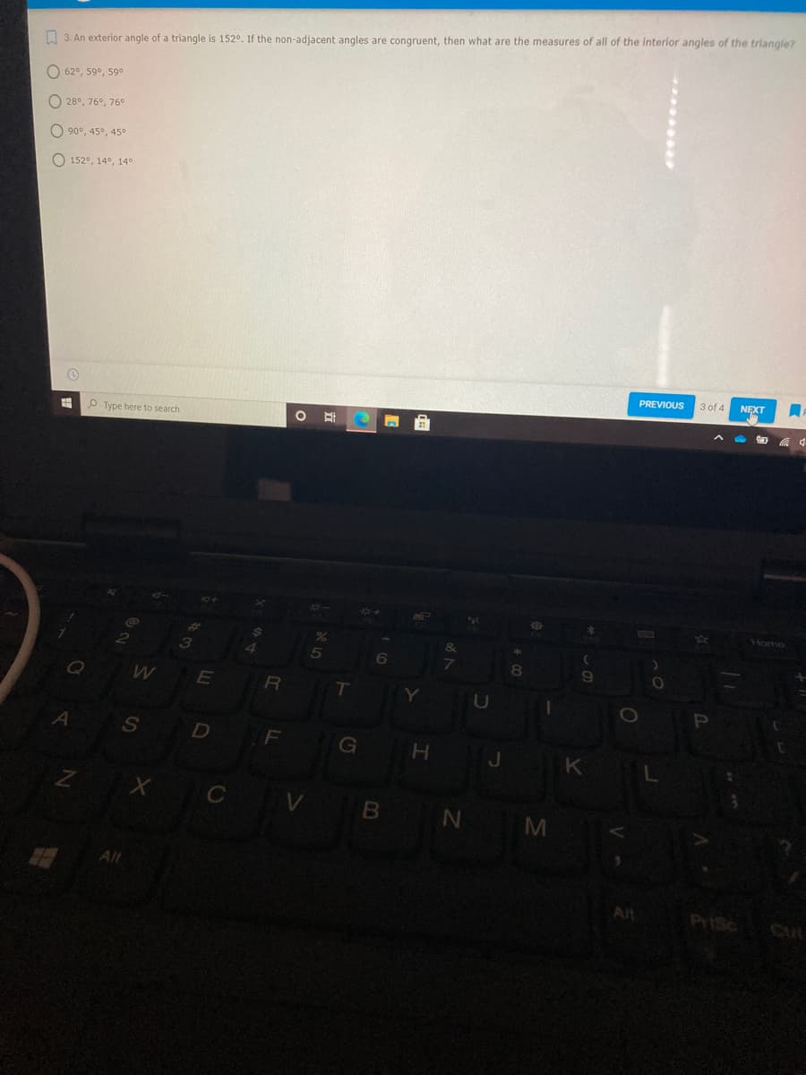 O 3. An exterior angle of a triangle is 152°. If the non-adjacent angles are congruent, then what are the measures of all of the interior angles of the triangle?
O 62°, 59°, 59o
O 28°, 76°, 76°
O 90°, 45°, 45°
O 152°, 14°, 14°
PREVIOUS
3 of 4
NEXT
P Type here to search
Home
4.
80
R
T
U
Al
D
G
H.
J.
K
C V B
N M
Alt
Alt
