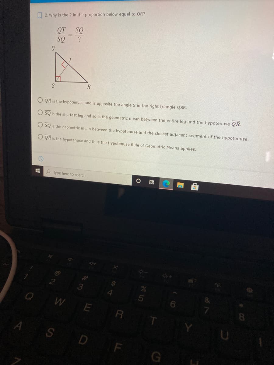 2. Why is the ? in the proportion below equal to QR?
QT SQ
?
SQ
O QR is the hypotenuse and is opposite the angle S in the right triangle QSR.
O SQ is the shortest leg and so is the geometric mean between the entire leg and the hypotenuse QR.
O SQ is the geometric mean between the hypotenuse and the closest adjacent segment of the hypotenuse.
O QR is the hypotenuse and thus the Hypotenuse Rule of Geometric Means applies.
O Type here to search
**
3
WE
8
R
A
D
F
