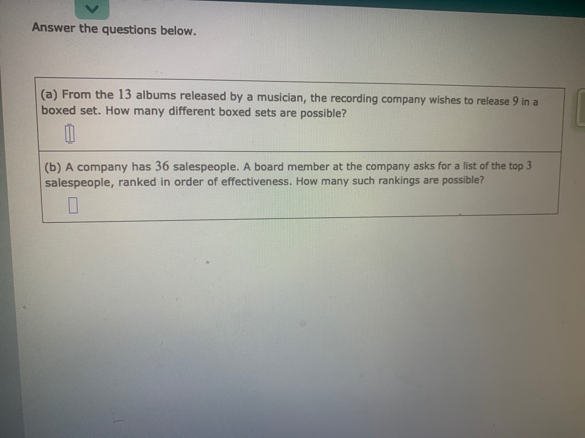 Answer the questions below.
(a) From the 13 albums released by a musician, the recording company wishes to release 9 in a
boxed set. How many different boxed sets are possible?
(b) A company has 36 salespeople. A board member at the company asks for a list of the top 3
salespeople, ranked in order of effectiveness. How many such rankings are possible?
