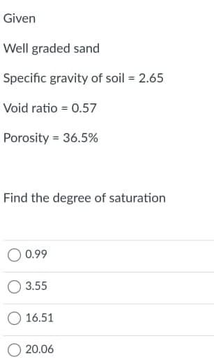 Given
Well graded sand
Specific gravity of soil = 2.65
Void ratio = 0.57
Porosity = 36.5%
Find the degree of saturation
O 0.99
3.55
O 16.51
O 20.06
