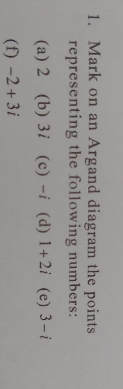 1. Mark on an Argand diagram the points
representing the following numbers:
(a) 2 (b) 3i (c) -i (d) 1+2i (e) 3-i
(f) −2+3i